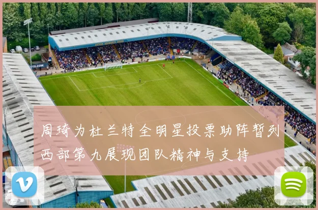 周琦为杜兰特全明星投票助阵暂列西部第九展现团队精神与支持