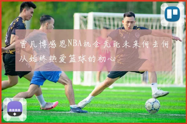 曾凡博感恩NBA机会无论未来何去何从始终热爱篮球的初心