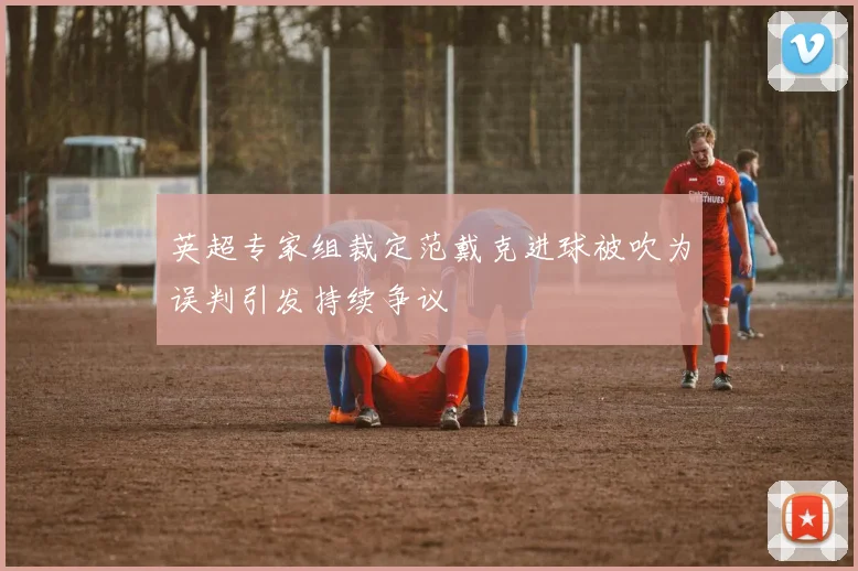 英超专家组裁定范戴克进球被吹为误判引发持续争议