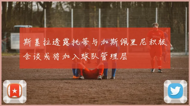 斯基拉透露托蒂与加斯佩里尼积极会谈或将加入球队管理层