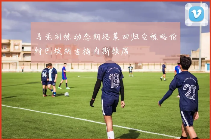 马竞训练动态朗格莱回归合练略伦特巴埃纳吉梅内斯缺席