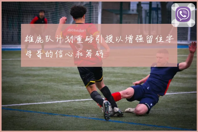 雄鹿队计划重磅引援以增强留住字母哥的信心和筹码