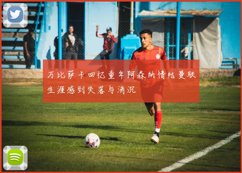 万比萨卡回忆童年阿森纳情结曼联生涯感到失落与消沉