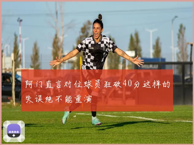 阿门直言对位球员狂砍40分这样的失误绝不能重演
