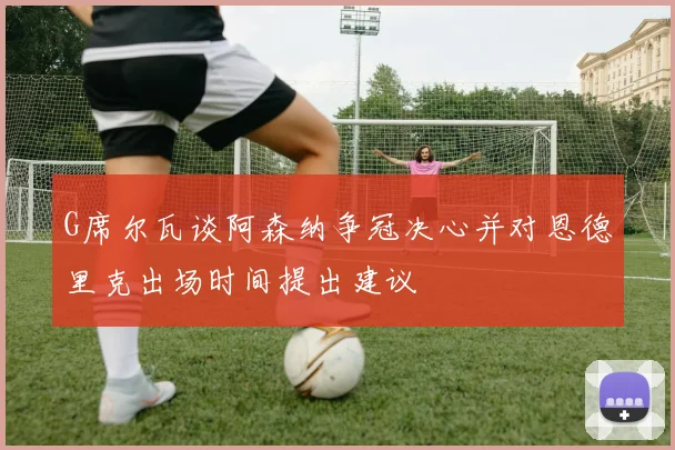 G席尔瓦谈阿森纳争冠决心并对恩德里克出场时间提出建议