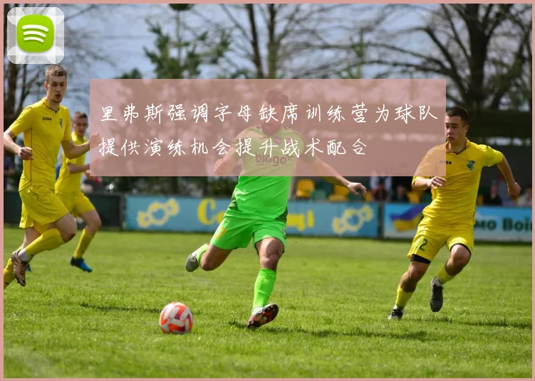 里弗斯强调字母缺席训练营为球队提供演练机会提升战术配合