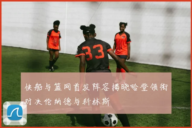 快船与篮网首发阵容揭晓哈登领衔对决伦纳德与科林斯
