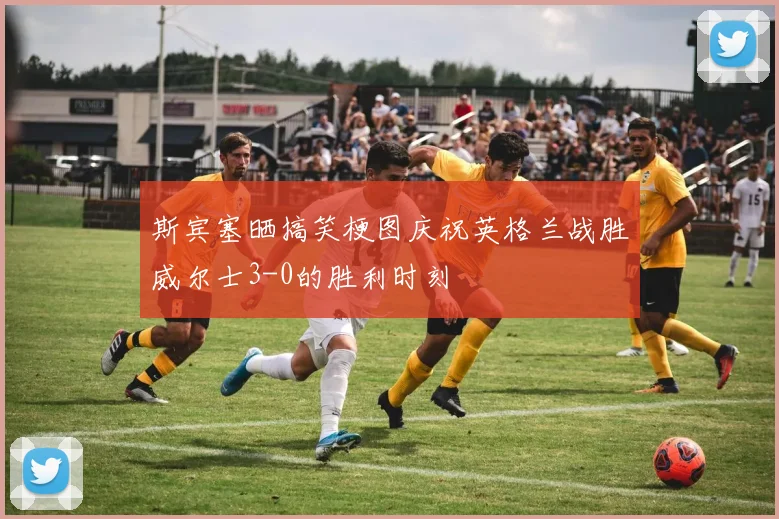 斯宾塞晒搞笑梗图庆祝英格兰战胜威尔士3-0的胜利时刻